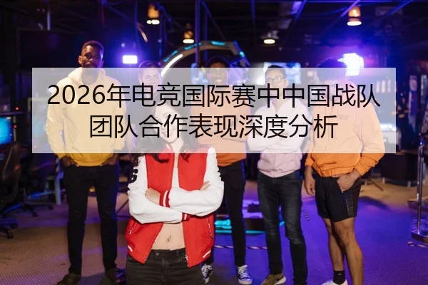 2026年电竞国际赛中中国战队团队合作表现深度分析