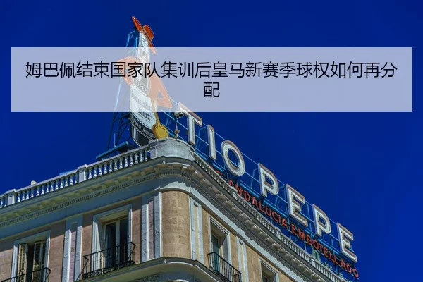 姆巴佩结束国家队集训后皇马新赛季球权如何再分配